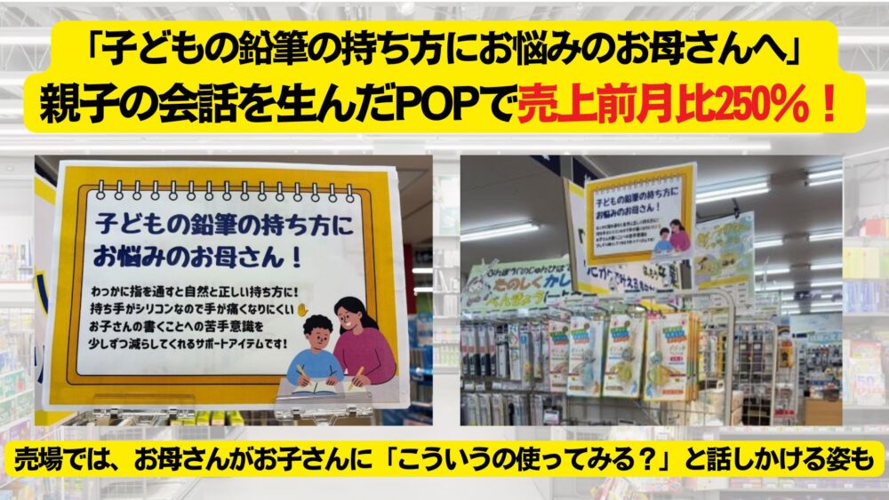 「子どもの鉛筆の持ち方にお悩みのお母さんへ」親子の会話を生んだ POP で売上前月比250%!